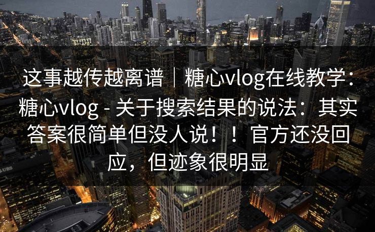 这事越传越离谱｜糖心vlog在线教学：糖心vlog - 关于搜索结果的说法：其实答案很简单但没人说！！官方还没回应，但迹象很明显