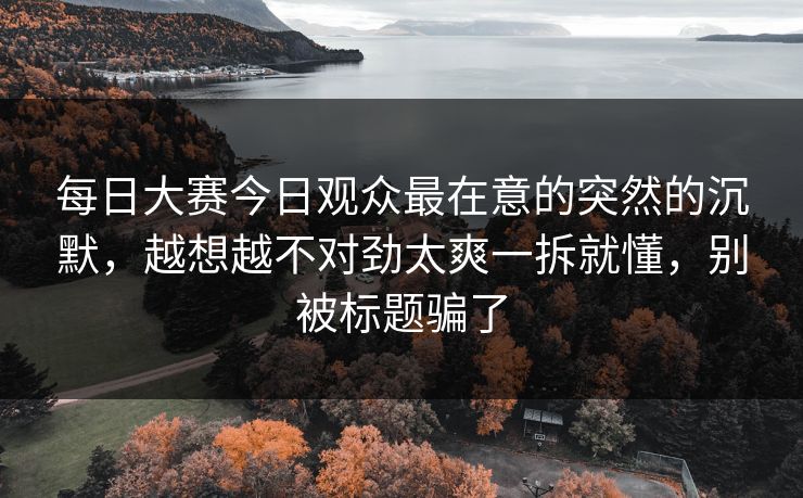 每日大赛今日观众最在意的突然的沉默,越想越不对劲太爽一拆就懂,别被标题骗了