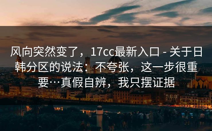 风向突然变了，17cc最新入口 - 关于日韩分区的说法：不夸张，这一步很重要…真假自辨，我只摆证据