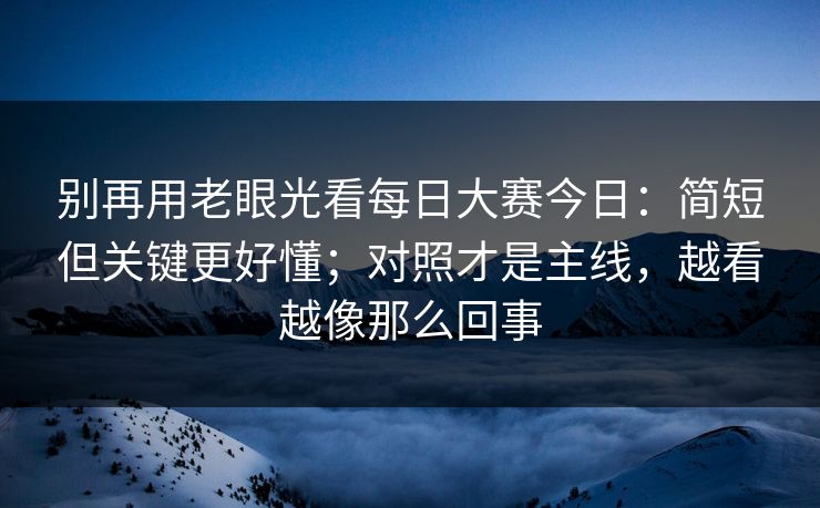 别再用老眼光看每日大赛今日:简短但关键更好懂;对照才是主线,越看越像那么回事