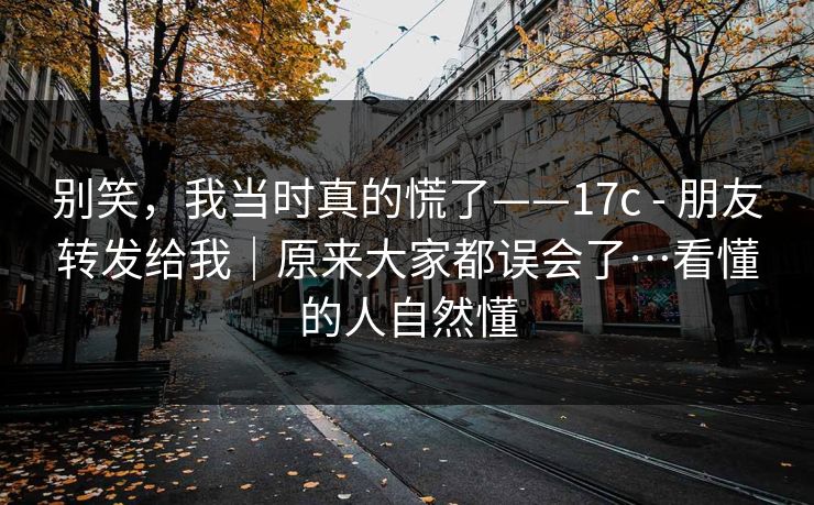 别笑,我当时真的慌了——17c - 朋友转发给我|原来大家都误会了…看懂的人自然懂