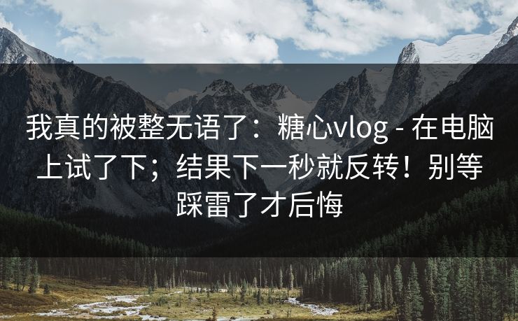 我真的被整无语了:糖心vlog - 在电脑上试了下;结果下一秒就反转!别等踩雷了才后悔