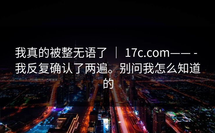 我真的被整无语了 | 17c.com—— - 我反复确认了两遍。别问我怎么知道的