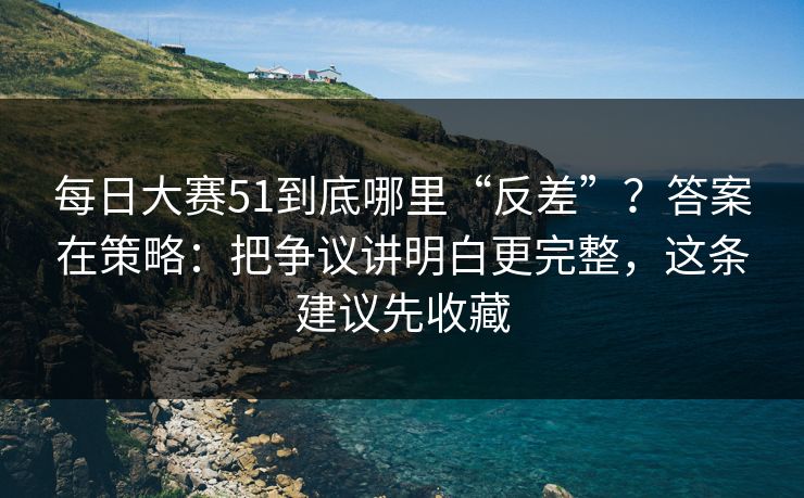 每日大赛51到底哪里“反差”?答案在策略:把争议讲明白更完整,这条建议先收藏