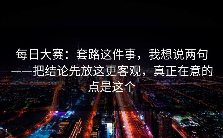 每日大赛:套路这件事,我想说两句——把结论先放这更客观,真正在意的点是这个