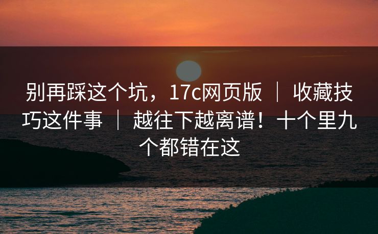 别再踩这个坑，17c网页版 ｜ 收藏技巧这件事 ｜ 越往下越离谱！十个里九个都错在这