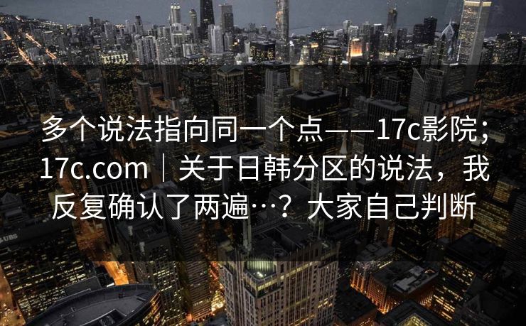 多个说法指向同一个点——17c影院；17c.com｜关于日韩分区的说法，我反复确认了两遍…？大家自己判断