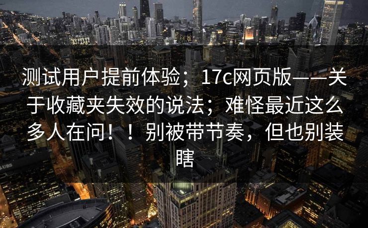 测试用户提前体验；17c网页版——关于收藏夹失效的说法；难怪最近这么多人在问！！别被带节奏，但也别装瞎