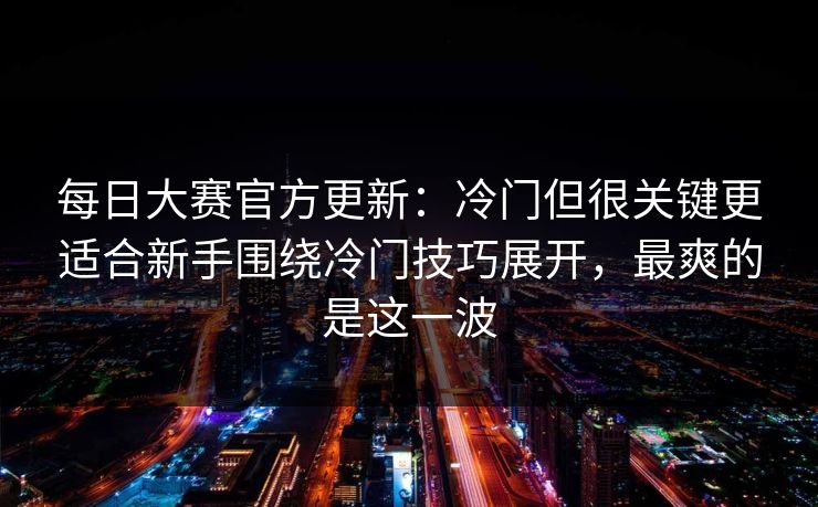 每日大赛官方更新：冷门但很关键更适合新手围绕冷门技巧展开，最爽的是这一波