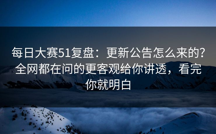 每日大赛51复盘:更新公告怎么来的?全网都在问的更客观给你讲透,看完你就明白