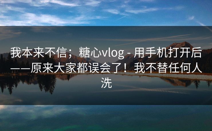 我本来不信；糖心vlog - 用手机打开后——原来大家都误会了！我不替任何人洗