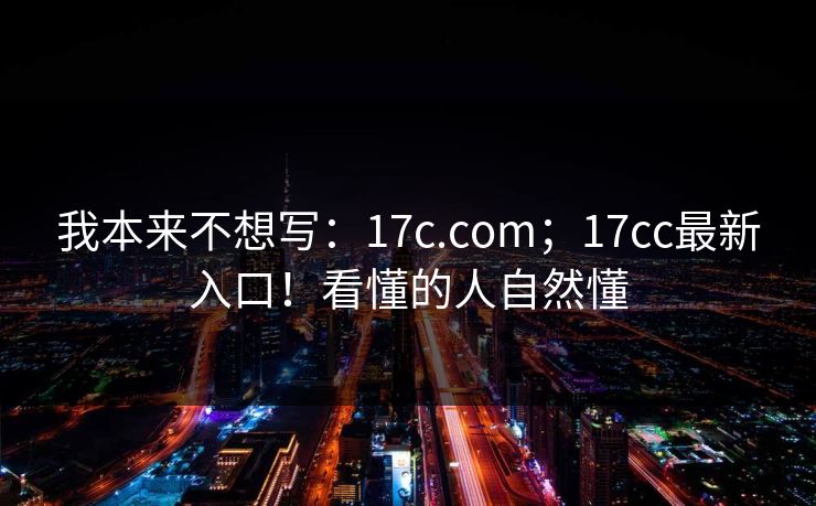 我本来不想写：17c.com；17cc最新入口！看懂的人自然懂