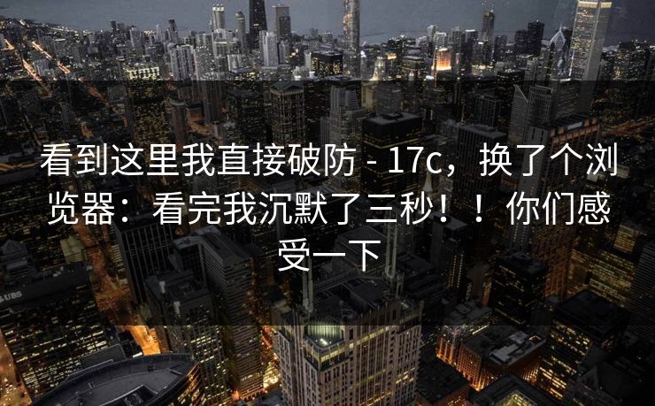 看到这里我直接破防 - 17c，换了个浏览器：看完我沉默了三秒！！你们感受一下