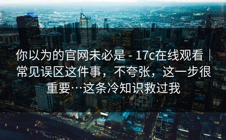 你以为的官网未必是 - 17c在线观看｜常见误区这件事，不夸张，这一步很重要…这条冷知识救过我
