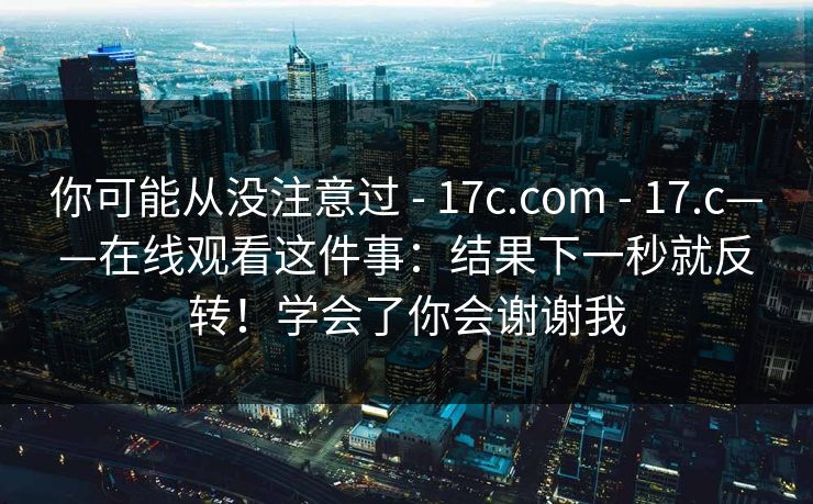 你可能从没注意过 - 17c.com - 17.c——在线观看这件事：结果下一秒就反转！学会了你会谢谢我