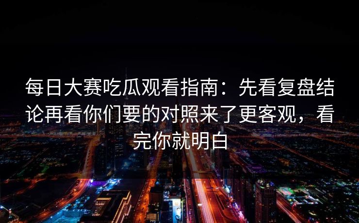 每日大赛吃瓜观看指南：先看复盘结论再看你们要的对照来了更客观，看完你就明白