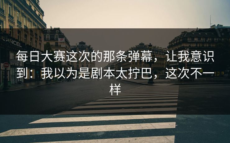 每日大赛这次的那条弹幕,让我意识到:我以为是剧本太拧巴,这次不一样