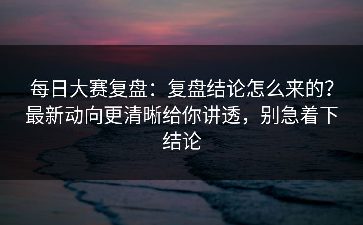 每日大赛复盘：复盘结论怎么来的？最新动向更清晰给你讲透，别急着下结论
