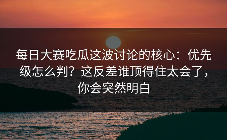 每日大赛吃瓜这波讨论的核心：优先级怎么判？这反差谁顶得住太会了，你会突然明白