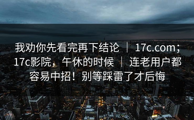 我劝你先看完再下结论 | 17c.com;17c影院,午休的时候 | 连老用户都容易中招!别等踩雷了才后悔
