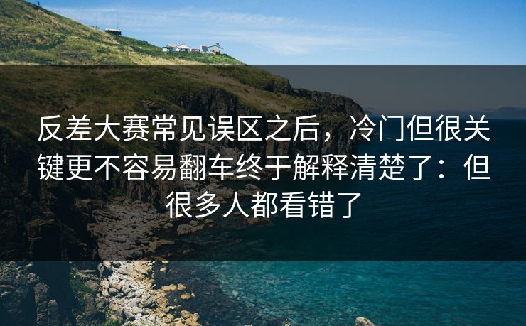 反差大赛常见误区之后,冷门但很关键更不容易翻车终于解释清楚了:但很多人都看错了