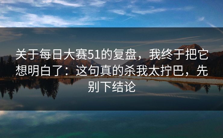 关于每日大赛51的复盘，我终于把它想明白了：这句真的杀我太拧巴，先别下结论