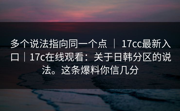 多个说法指向同一个点 ｜ 17cc最新入口｜17c在线观看：关于日韩分区的说法。这条爆料你信几分
