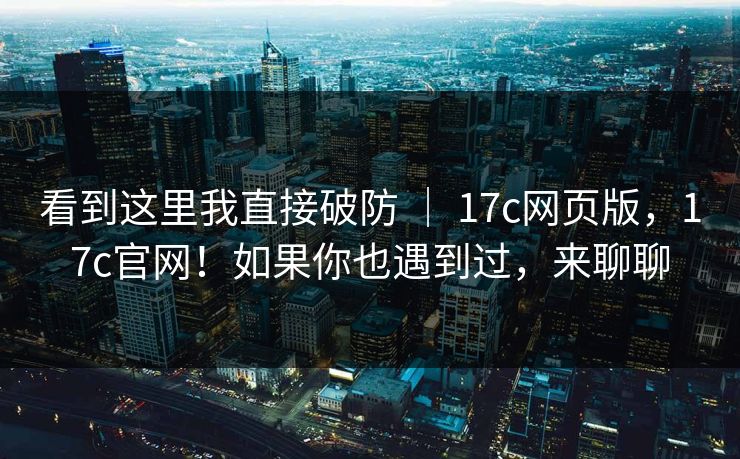 看到这里我直接破防 ｜ 17c网页版，17c官网！如果你也遇到过，来聊聊