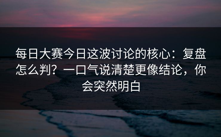 每日大赛今日这波讨论的核心：复盘怎么判？一口气说清楚更像结论，你会突然明白