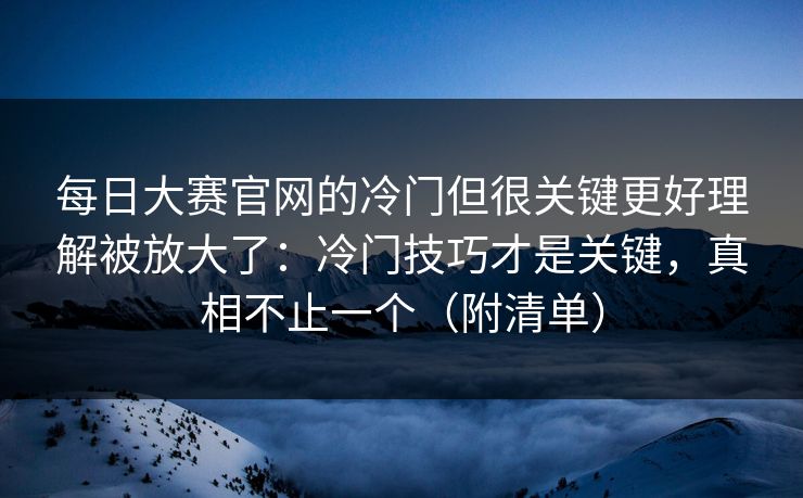 每日大赛官网的冷门但很关键更好理解被放大了：冷门技巧才是关键，真相不止一个（附清单）