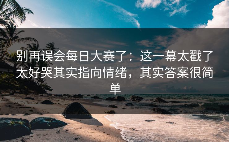 别再误会每日大赛了：这一幕太戳了太好哭其实指向情绪，其实答案很简单