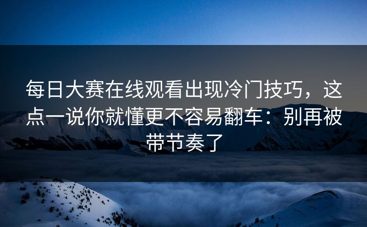 每日大赛在线观看出现冷门技巧，这点一说你就懂更不容易翻车：别再被带节奏了