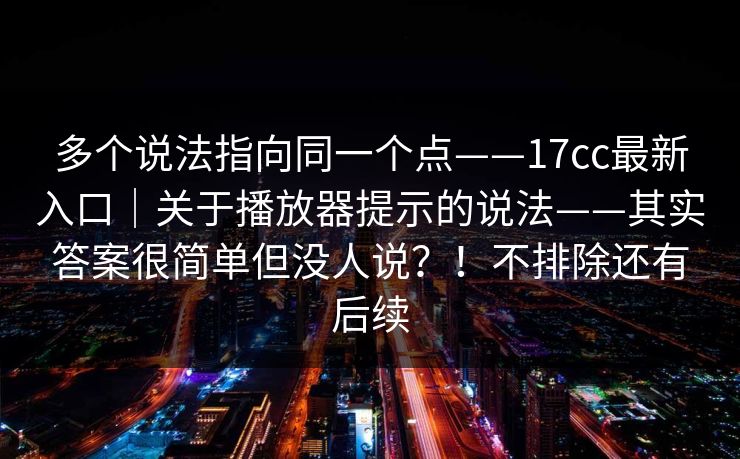 多个说法指向同一个点——17cc最新入口｜关于播放器提示的说法——其实答案很简单但没人说？！不排除还有后续