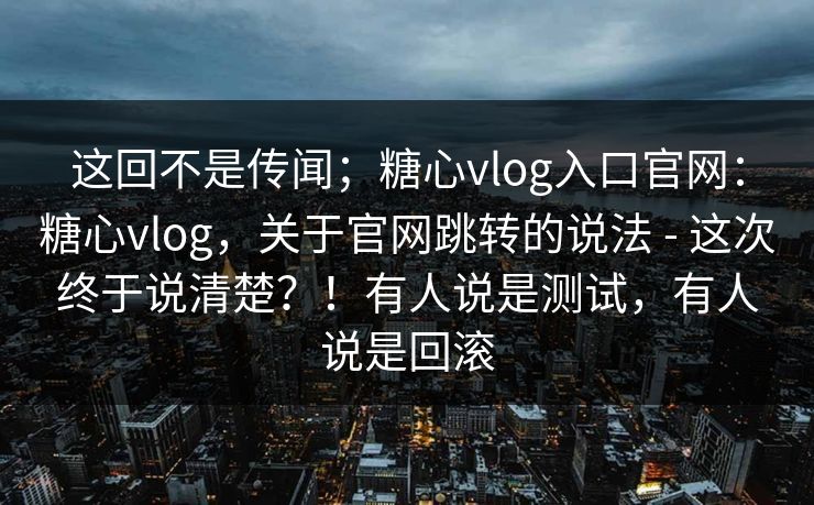 这回不是传闻；糖心vlog入口官网：糖心vlog，关于官网跳转的说法 - 这次终于说清楚？！有人说是测试，有人说是回滚