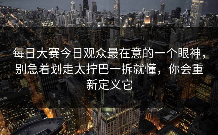 每日大赛今日观众最在意的一个眼神，别急着划走太拧巴一拆就懂，你会重新定义它