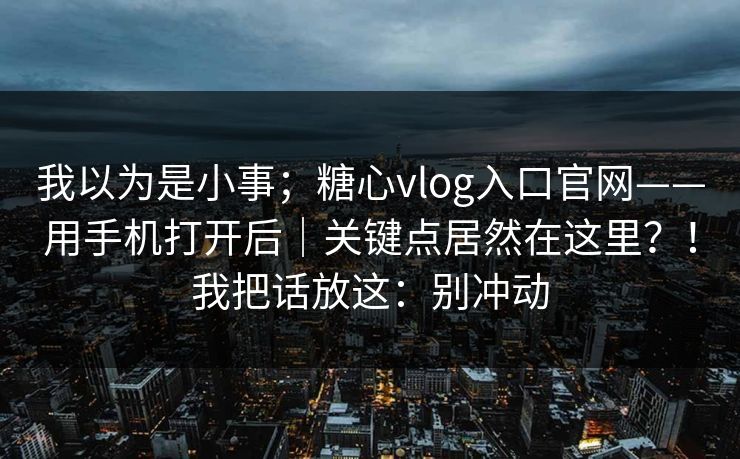 我以为是小事；糖心vlog入口官网——用手机打开后｜关键点居然在这里？！我把话放这：别冲动