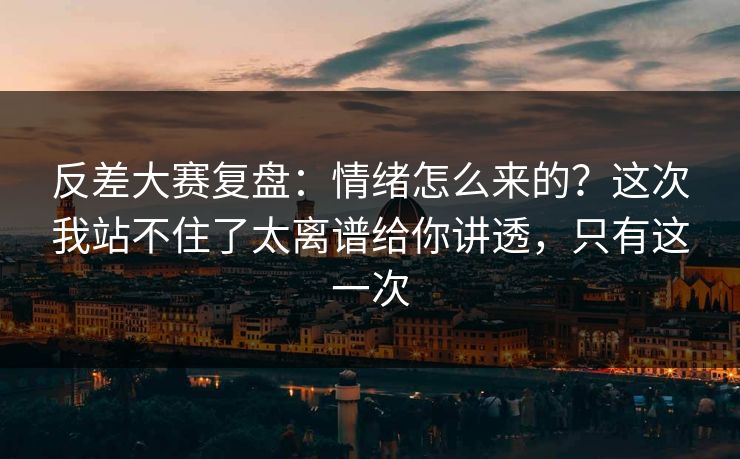 反差大赛复盘：情绪怎么来的？这次我站不住了太离谱给你讲透，只有这一次