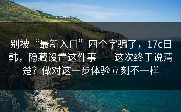 别被“最新入口”四个字骗了，17c日韩，隐藏设置这件事——这次终于说清楚？做对这一步体验立刻不一样
