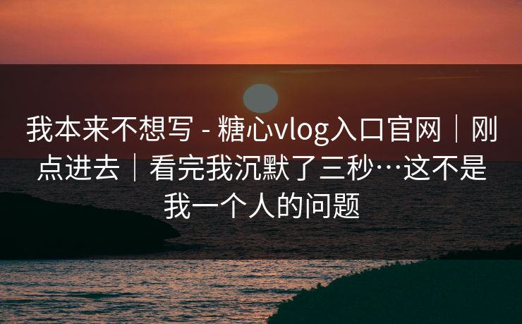 我本来不想写 - 糖心vlog入口官网｜刚点进去｜看完我沉默了三秒…这不是我一个人的问题