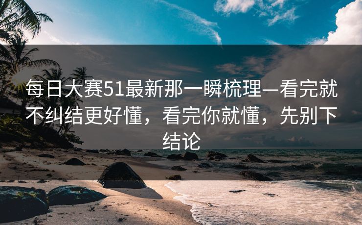 每日大赛51最新那一瞬梳理—看完就不纠结更好懂,看完你就懂,先别下结论