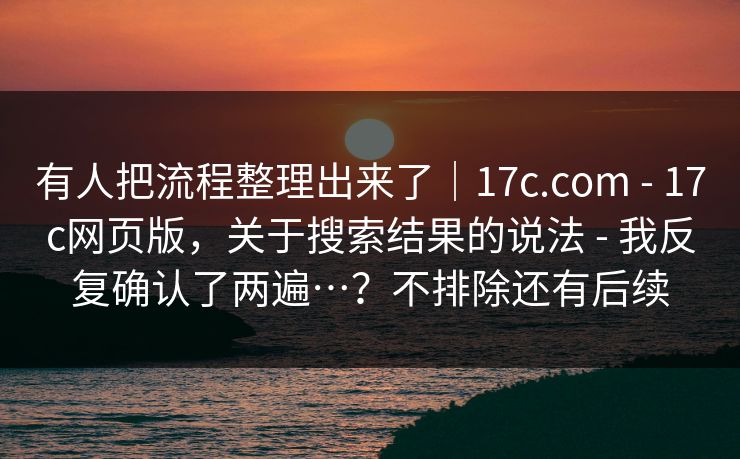 有人把流程整理出来了|17c.com - 17c网页版,关于搜索结果的说法 - 我反复确认了两遍…?不排除还有后续
