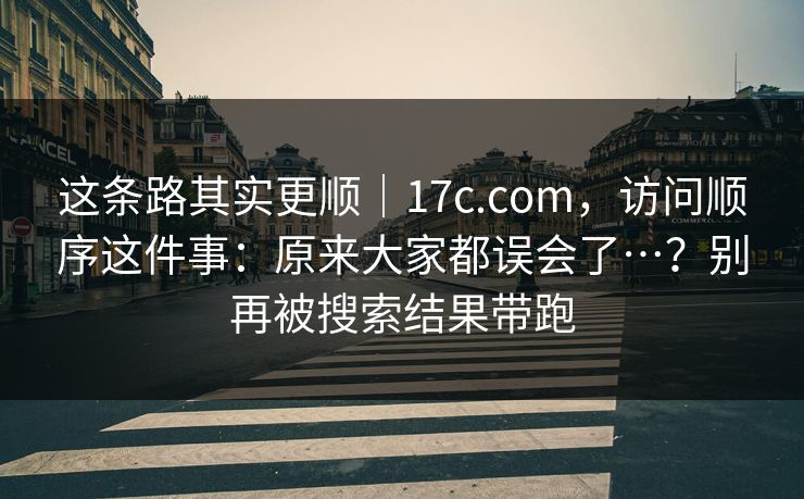 这条路其实更顺|17c.com,访问顺序这件事:原来大家都误会了…?别再被搜索结果带跑