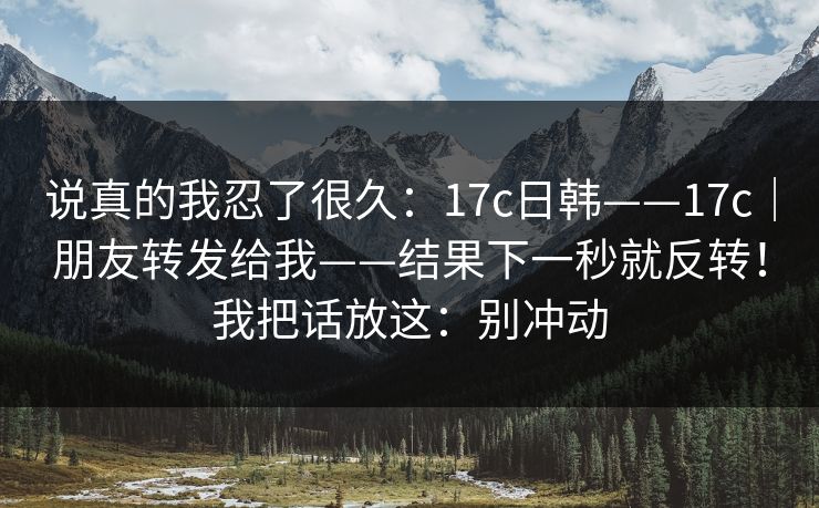 说真的我忍了很久:17c日韩——17c|朋友转发给我——结果下一秒就反转!我把话放这:别冲动