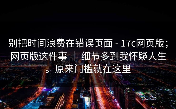 别把时间浪费在错误页面 - 17c网页版;网页版这件事 | 细节多到我怀疑人生。原来门槛就在这里