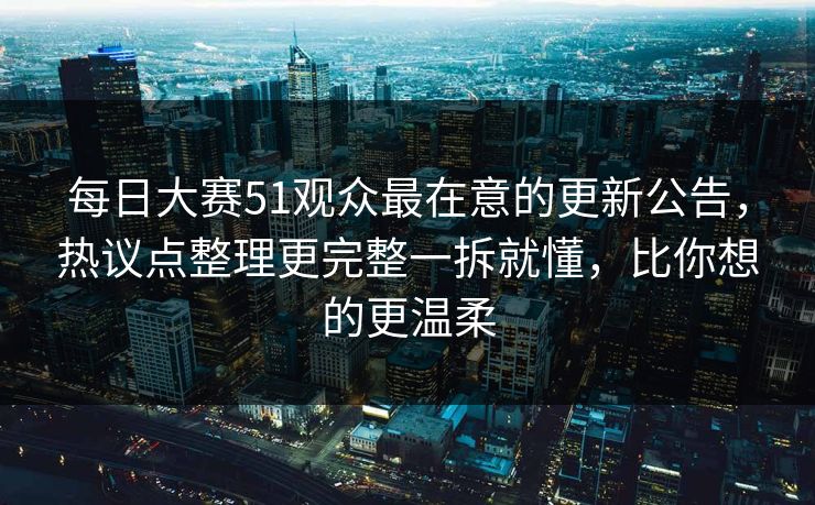 每日大赛51观众最在意的更新公告,热议点整理更完整一拆就懂,比你想的更温柔