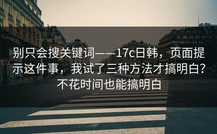 别只会搜关键词——17c日韩，页面提示这件事，我试了三种方法才搞明白？不花时间也能搞明白  第1张