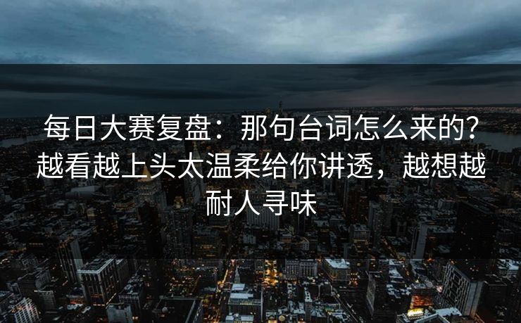 每日大赛复盘:那句台词怎么来的?越看越上头太温柔给你讲透,越想越耐人寻味