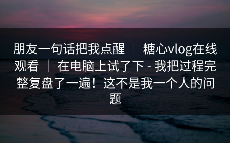 朋友一句话把我点醒 ｜ 糖心vlog在线观看 在电脑上试了下 - 我把过程完整复盘了一遍！这不是我一个人的问题  第1张