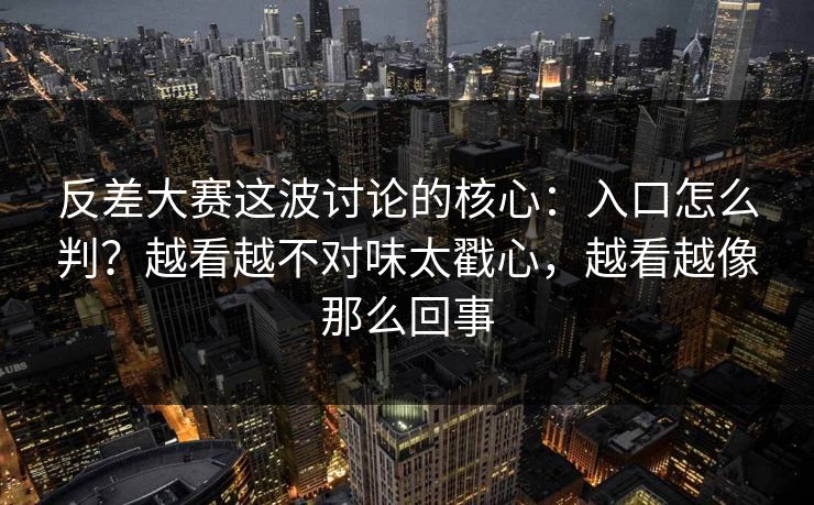反差大赛这波讨论的核心：入口怎么判？越看越不对味太戳心，越看越像那么回事