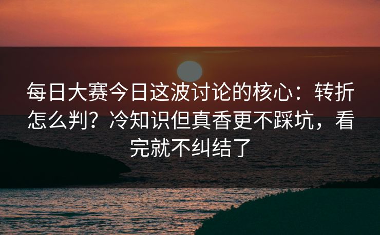 每日大赛今日这波讨论的核心:转折怎么判?冷知识但真香更不踩坑,看完就不纠结了